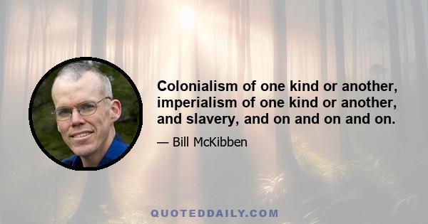 Colonialism of one kind or another, imperialism of one kind or another, and slavery, and on and on and on.