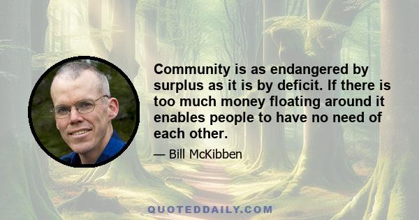 Community is as endangered by surplus as it is by deficit. If there is too much money floating around it enables people to have no need of each other.