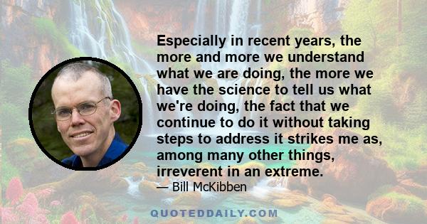 Especially in recent years, the more and more we understand what we are doing, the more we have the science to tell us what we're doing, the fact that we continue to do it without taking steps to address it strikes me