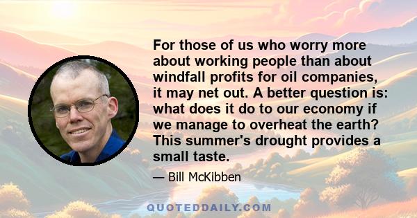 For those of us who worry more about working people than about windfall profits for oil companies, it may net out. A better question is: what does it do to our economy if we manage to overheat the earth? This summer's