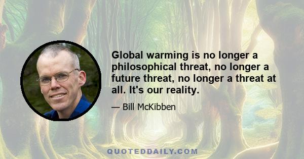 Global warming is no longer a philosophical threat, no longer a future threat, no longer a threat at all. It's our reality.