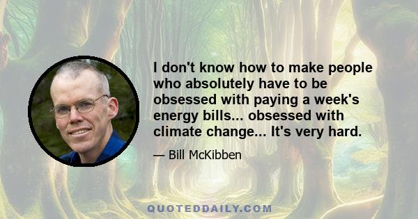 I don't know how to make people who absolutely have to be obsessed with paying a week's energy bills... obsessed with climate change... It's very hard.