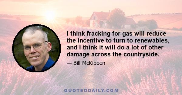 I think fracking for gas will reduce the incentive to turn to renewables, and I think it will do a lot of other damage across the countryside.