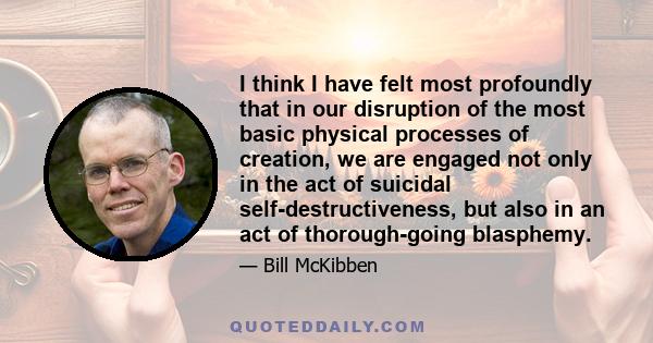 I think I have felt most profoundly that in our disruption of the most basic physical processes of creation, we are engaged not only in the act of suicidal self-destructiveness, but also in an act of thorough-going