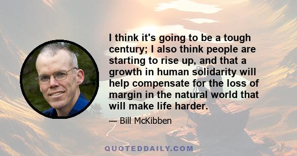 I think it's going to be a tough century; I also think people are starting to rise up, and that a growth in human solidarity will help compensate for the loss of margin in the natural world that will make life harder.