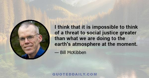 I think that it is impossible to think of a threat to social justice greater than what we are doing to the earth's atmosphere at the moment.