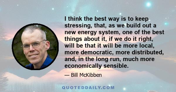 I think the best way is to keep stressing, that, as we build out a new energy system, one of the best things about it, if we do it right, will be that it will be more local, more democratic, more distributed, and, in