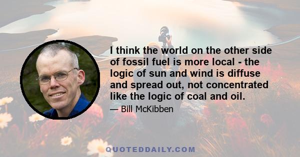 I think the world on the other side of fossil fuel is more local - the logic of sun and wind is diffuse and spread out, not concentrated like the logic of coal and oil.