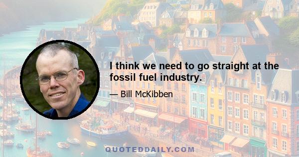 I think we need to go straight at the fossil fuel industry.