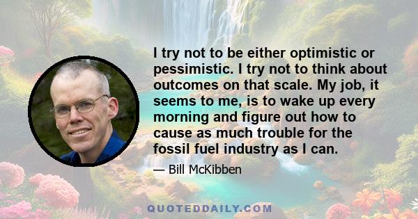 I try not to be either optimistic or pessimistic. I try not to think about outcomes on that scale. My job, it seems to me, is to wake up every morning and figure out how to cause as much trouble for the fossil fuel