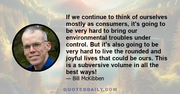 If we continue to think of ourselves mostly as consumers, it's going to be very hard to bring our environmental troubles under control. But it's also going to be very hard to live the rounded and joyful lives that could 