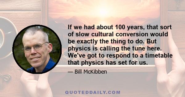 If we had about 100 years, that sort of slow cultural conversion would be exactly the thing to do. But physics is calling the tune here. We've got to respond to a timetable that physics has set for us.