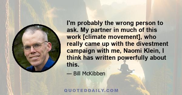 I'm probably the wrong person to ask. My partner in much of this work [climate movement], who really came up with the divestment campaign with me, Naomi Klein, I think has written powerfully about this.