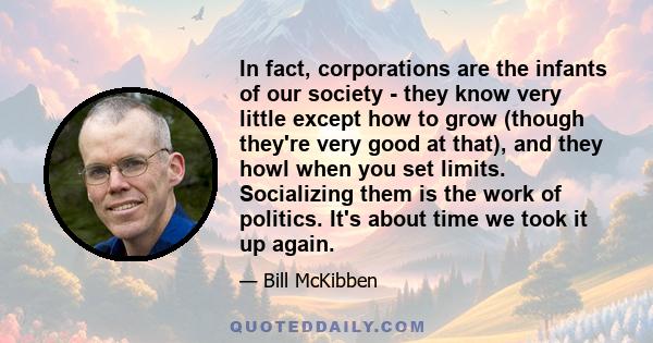 In fact, corporations are the infants of our society - they know very little except how to grow (though they're very good at that), and they howl when you set limits. Socializing them is the work of politics. It's about 