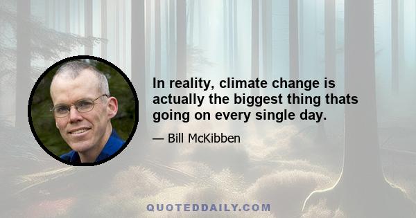 In reality, climate change is actually the biggest thing thats going on every single day.