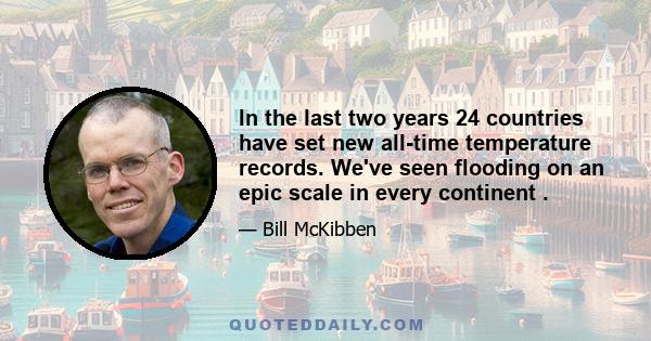 In the last two years 24 countries have set new all-time temperature records. We've seen flooding on an epic scale in every continent .