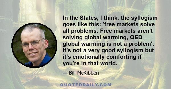 In the States, I think, the syllogism goes like this: 'free markets solve all problems. Free markets aren't solving global warming, QED global warming is not a problem'. It's not a very good syllogism but it's