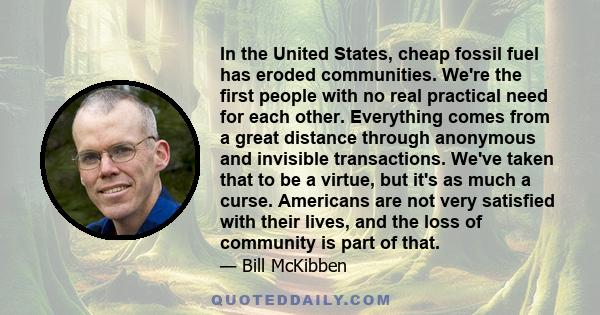 In the United States, cheap fossil fuel has eroded communities. We're the first people with no real practical need for each other. Everything comes from a great distance through anonymous and invisible transactions.