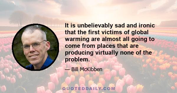 It is unbelievably sad and ironic that the first victims of global warming are almost all going to come from places that are producing virtually none of the problem.