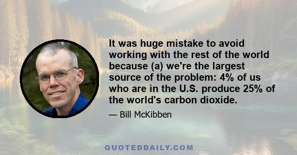 It was huge mistake to avoid working with the rest of the world because (a) we're the largest source of the problem: 4% of us who are in the U.S. produce 25% of the world's carbon dioxide.