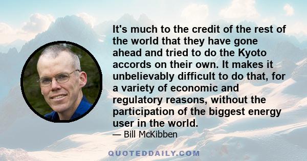 It's much to the credit of the rest of the world that they have gone ahead and tried to do the Kyoto accords on their own. It makes it unbelievably difficult to do that, for a variety of economic and regulatory reasons, 