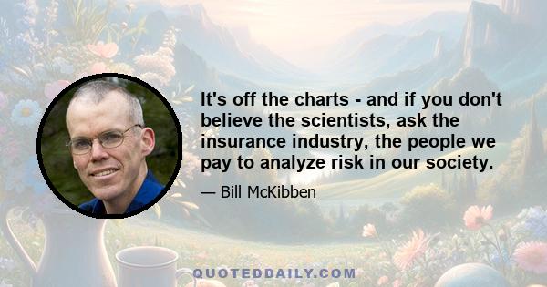 It's off the charts - and if you don't believe the scientists, ask the insurance industry, the people we pay to analyze risk in our society.