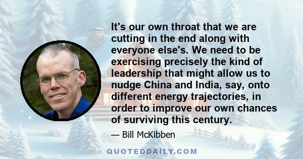 It's our own throat that we are cutting in the end along with everyone else's. We need to be exercising precisely the kind of leadership that might allow us to nudge China and India, say, onto different energy