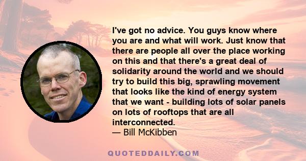 I've got no advice. You guys know where you are and what will work. Just know that there are people all over the place working on this and that there's a great deal of solidarity around the world and we should try to