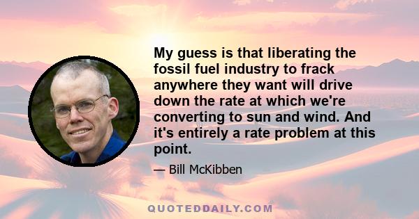 My guess is that liberating the fossil fuel industry to frack anywhere they want will drive down the rate at which we're converting to sun and wind. And it's entirely a rate problem at this point.