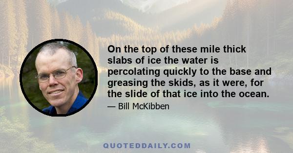 On the top of these mile thick slabs of ice the water is percolating quickly to the base and greasing the skids, as it were, for the slide of that ice into the ocean.