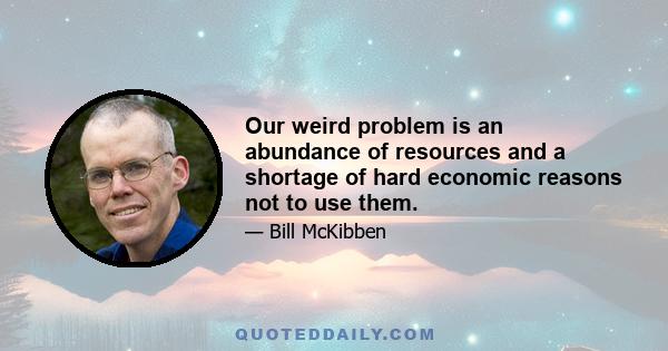 Our weird problem is an abundance of resources and a shortage of hard economic reasons not to use them.