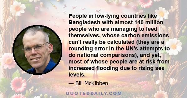 People in low-lying countries like Bangladesh with almost 140 million people who are managing to feed themselves, whose carbon emissions can't really be calculated (they are a rounding error in the UN's attempts to do