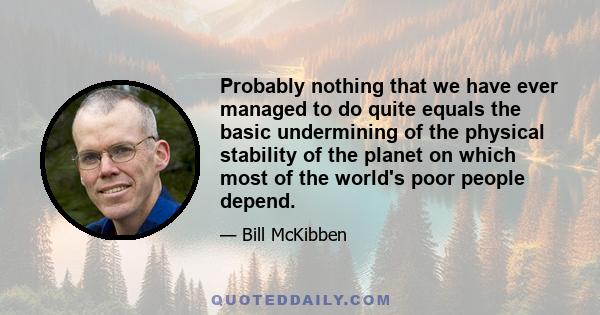 Probably nothing that we have ever managed to do quite equals the basic undermining of the physical stability of the planet on which most of the world's poor people depend.