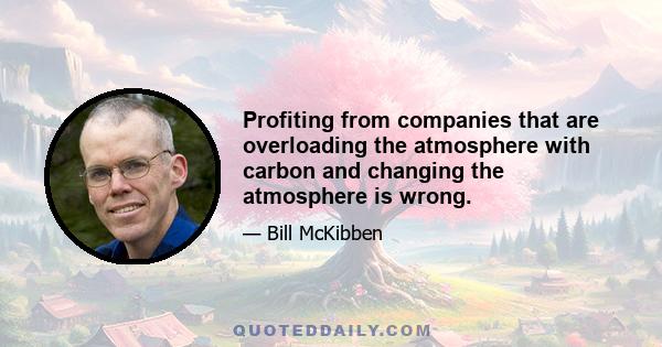 Profiting from companies that are overloading the atmosphere with carbon and changing the atmosphere is wrong.