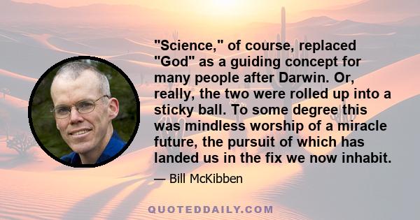 Science, of course, replaced God as a guiding concept for many people after Darwin. Or, really, the two were rolled up into a sticky ball. To some degree this was mindless worship of a miracle future, the pursuit of