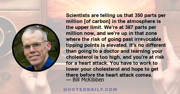 Scientists are telling us that 350 parts per million [of carbon] in the atmosphere is the upper limit. We're at 387 parts per million now, and we're up in that zone where the risk of going past irrevocable tipping