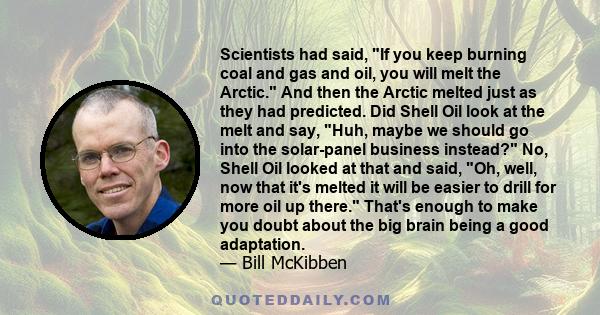 Scientists had said, If you keep burning coal and gas and oil, you will melt the Arctic. And then the Arctic melted just as they had predicted. Did Shell Oil look at the melt and say, Huh, maybe we should go into the