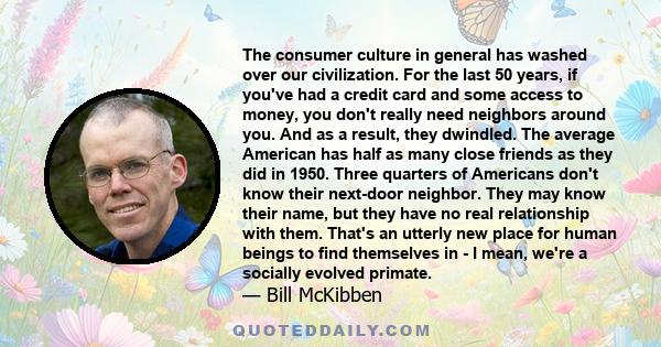 The consumer culture in general has washed over our civilization. For the last 50 years, if you've had a credit card and some access to money, you don't really need neighbors around you. And as a result, they dwindled.