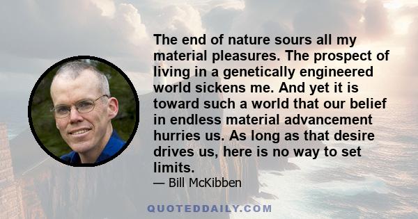 The end of nature sours all my material pleasures. The prospect of living in a genetically engineered world sickens me. And yet it is toward such a world that our belief in endless material advancement hurries us. As