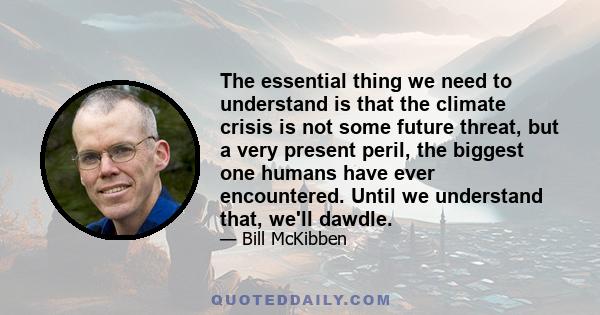 The essential thing we need to understand is that the climate crisis is not some future threat, but a very present peril, the biggest one humans have ever encountered. Until we understand that, we'll dawdle.