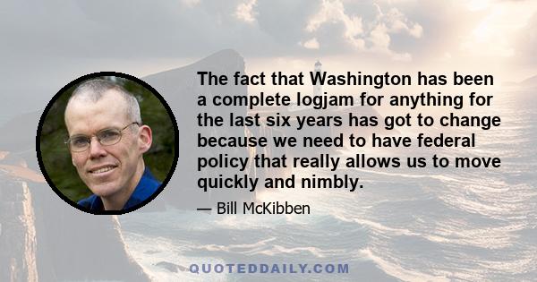 The fact that Washington has been a complete logjam for anything for the last six years has got to change because we need to have federal policy that really allows us to move quickly and nimbly.