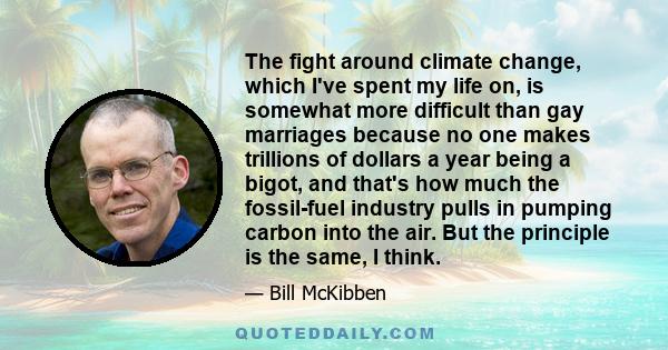 The fight around climate change, which I've spent my life on, is somewhat more difficult than gay marriages because no one makes trillions of dollars a year being a bigot, and that's how much the fossil-fuel industry