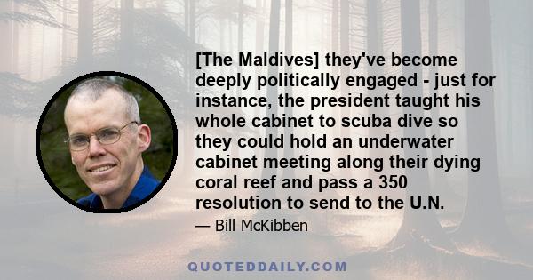 [The Maldives] they've become deeply politically engaged - just for instance, the president taught his whole cabinet to scuba dive so they could hold an underwater cabinet meeting along their dying coral reef and pass a 