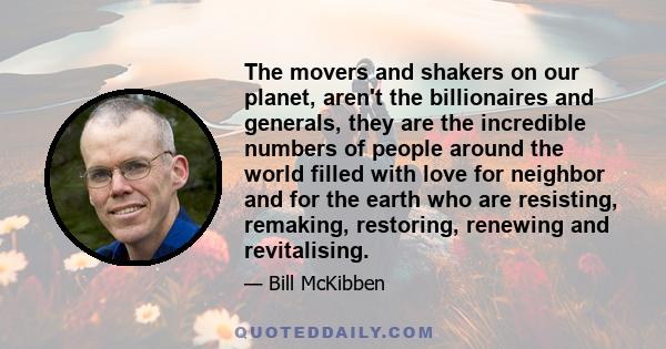 The movers and shakers on our planet, aren't the billionaires and generals, they are the incredible numbers of people around the world filled with love for neighbor and for the earth who are resisting, remaking,