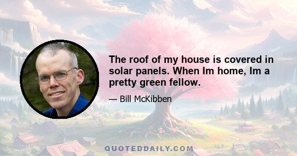 The roof of my house is covered in solar panels. When Im home, Im a pretty green fellow.