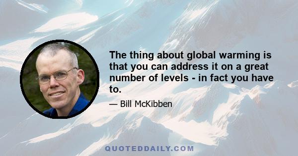 The thing about global warming is that you can address it on a great number of levels - in fact you have to.