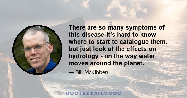 There are so many symptoms of this disease it's hard to know where to start to catalogue them, but just look at the effects on hydrology - on the way water moves around the planet.