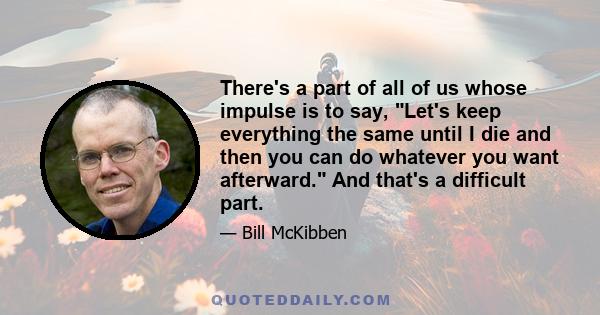 There's a part of all of us whose impulse is to say, Let's keep everything the same until I die and then you can do whatever you want afterward. And that's a difficult part.