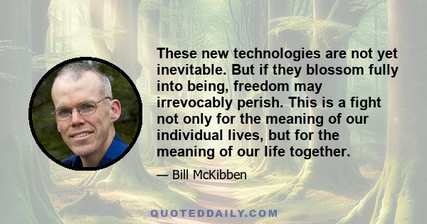 These new technologies are not yet inevitable. But if they blossom fully into being, freedom may irrevocably perish. This is a fight not only for the meaning of our individual lives, but for the meaning of our life