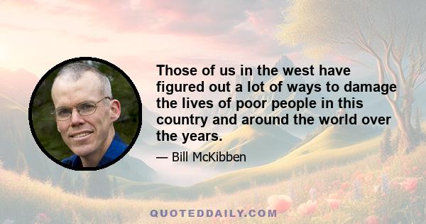 Those of us in the west have figured out a lot of ways to damage the lives of poor people in this country and around the world over the years.